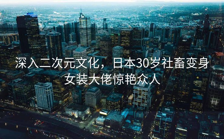 深入二次元文化，日本30岁社畜变身女装大佬惊艳众人