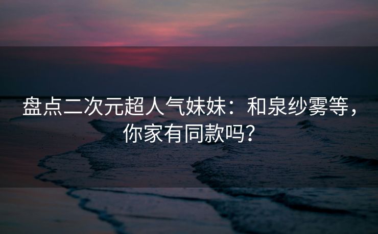 盘点二次元超人气妹妹：和泉纱雾等，你家有同款吗？