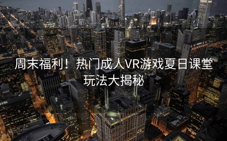 周末福利！热门成人VR游戏夏日课堂玩法大揭秘