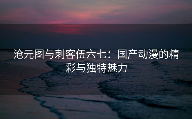 沧元图与刺客伍六七：国产动漫的精彩与独特魅力