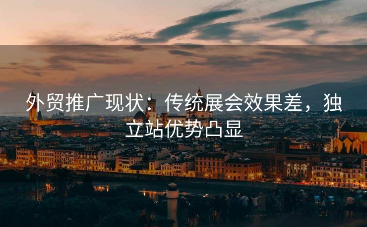 外贸推广现状：传统展会效果差，独立站优势凸显