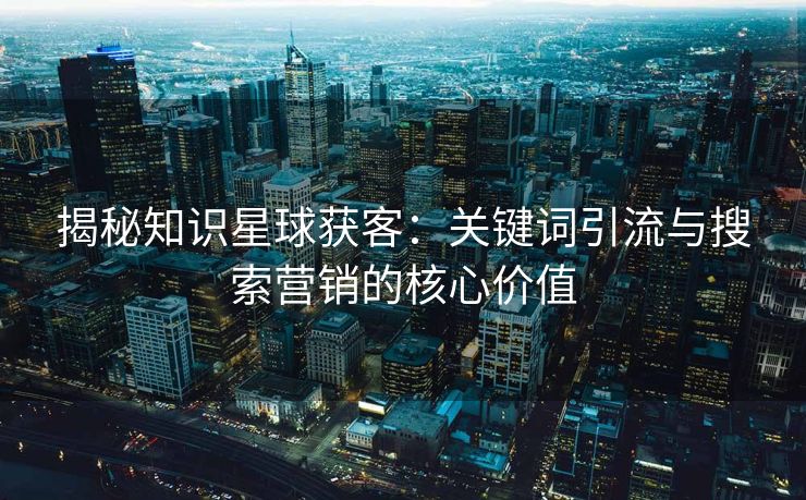 揭秘知识星球获客：关键词引流与搜索营销的核心价值