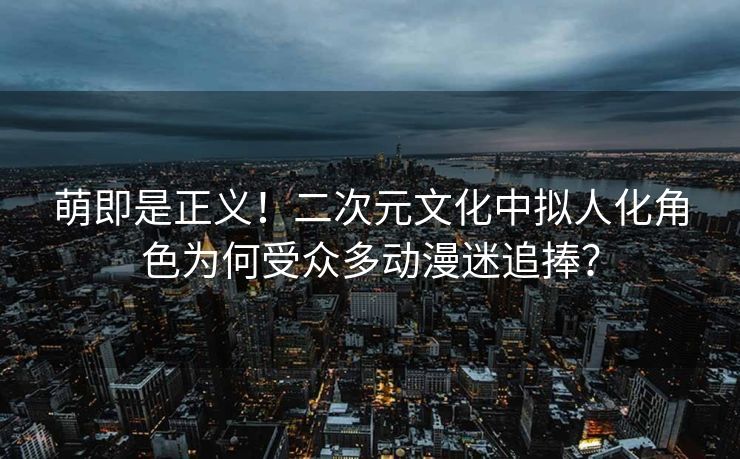 萌即是正义！二次元文化中拟人化角色为何受众多动漫迷追捧？