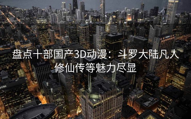 盘点十部国产3D动漫：斗罗大陆凡人修仙传等魅力尽显