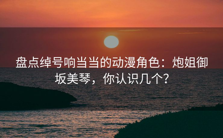 盘点绰号响当当的动漫角色：炮姐御坂美琴，你认识几个？