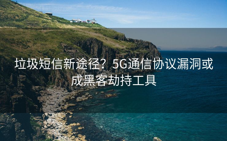垃圾短信新途径？5G通信协议漏洞或成黑客劫持工具
