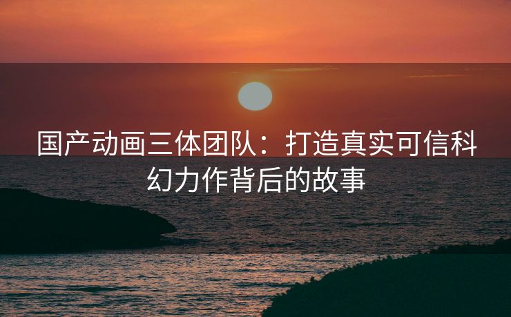 国产动画三体团队：打造真实可信科幻力作背后的故事
