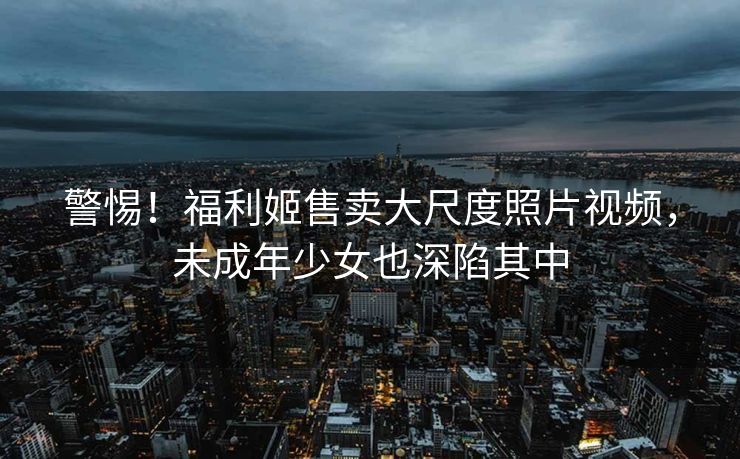 警惕！福利姬售卖大尺度照片视频，未成年少女也深陷其中
