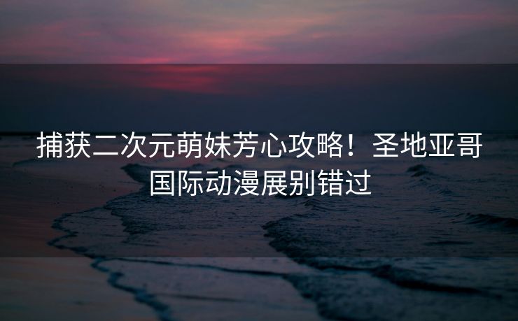 捕获二次元萌妹芳心攻略！圣地亚哥国际动漫展别错过