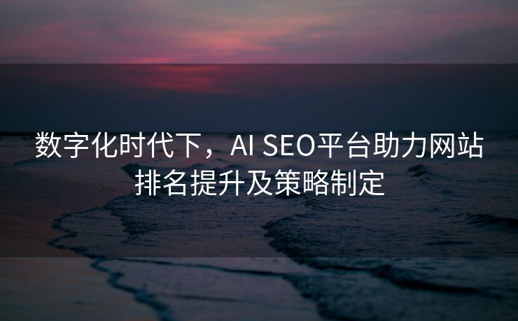 数字化时代下，AI SEO平台助力网站排名提升及策略制定