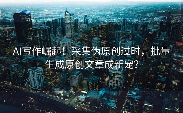 AI写作崛起！采集伪原创过时，批量生成原创文章成新宠？