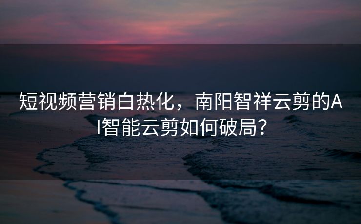 短视频营销白热化，南阳智祥云剪的AI智能云剪如何破局？