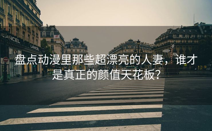 盘点动漫里那些超漂亮的人妻，谁才是真正的颜值天花板？