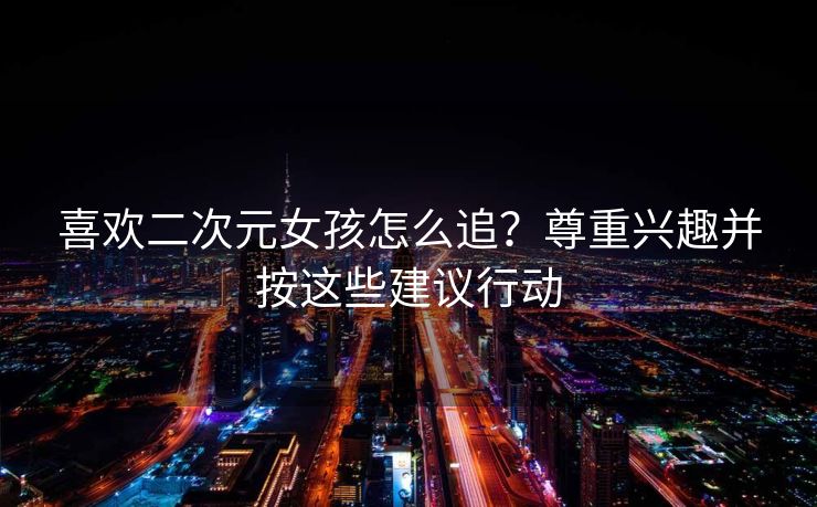 喜欢二次元女孩怎么追？尊重兴趣并按这些建议行动