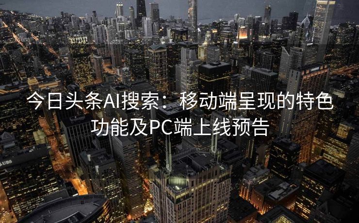 今日头条AI搜索：移动端呈现的特色功能及PC端上线预告