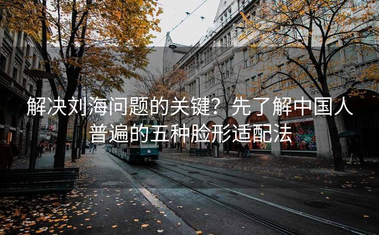 解决刘海问题的关键？先了解中国人普遍的五种脸形适配法