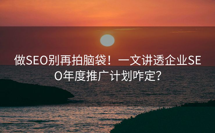 做SEO别再拍脑袋！一文讲透企业SEO年度推广计划咋定？