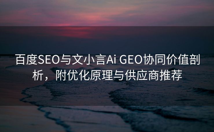 百度SEO与文小言Ai GEO协同价值剖析，附优化原理与供应商推荐