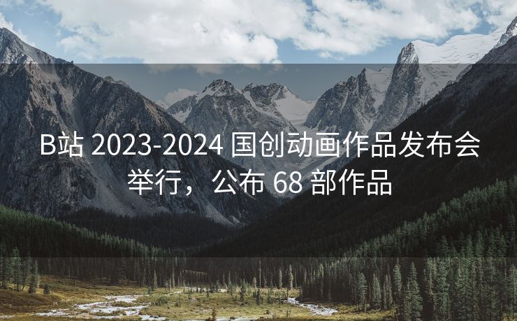 B站 2023-2024 国创动画作品发布会举行，公布 68 部作品