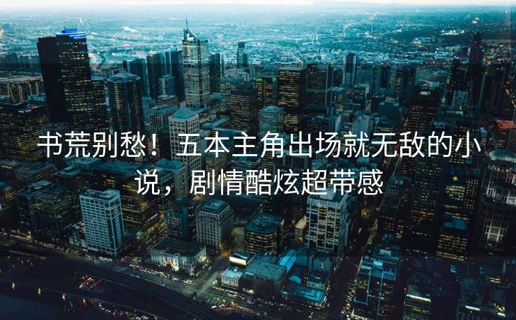 书荒别愁！五本主角出场就无敌的小说，剧情酷炫超带感