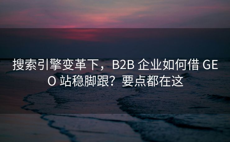 搜索引擎变革下，B2B 企业如何借 GEO 站稳脚跟？要点都在这
