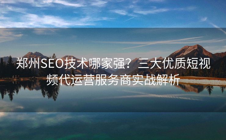 郑州SEO技术哪家强?三大优质短视频代运营服务商实战解析 郑州SEO技术哪家强?三大优质短视频代运营服务商实战解析