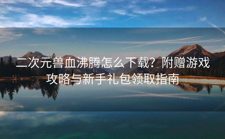 二次元兽血沸腾怎么下载?附赠游戏攻略与新手礼包领取指南 二次元兽血沸腾怎么下载?附赠游戏攻略与新手礼包领取指南