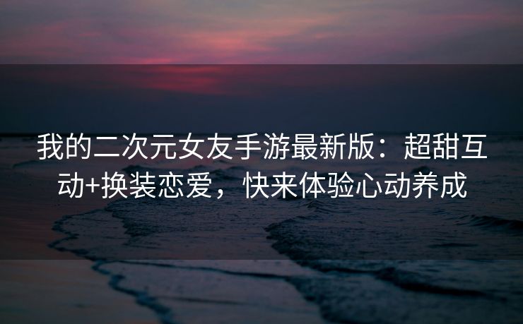我的二次元女友手游最新版：超甜互动+换装恋爱，快来体验心动养成
