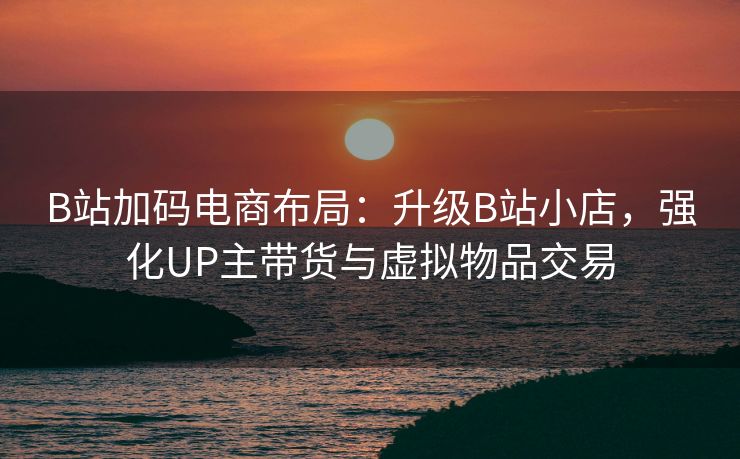 B站加码电商布局:升级B站小店,强化UP主带货与虚拟物品交易 B站加码电商布局:升级B站小店,强化UP主带货与虚拟物品交易